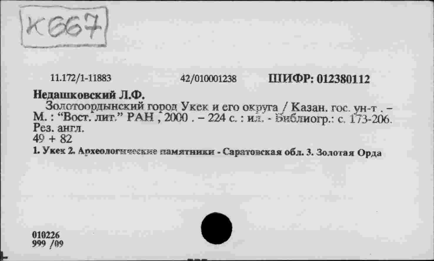 ﻿11.172/1-11883	42/010001238 ШИФР: 012380112
Недашковский Л.Ф.
Золотоорданский город Укек и его округа ! Казан, гос. ун-т . -М. : “Вост, лит.” РАН , 2000 . - 224 с. : ил. - Йиблиогр.: с. 173-206. Рез. англ.
49 + 82
L Укек 2. Археологические памятники - Саратовская обл. 3. Золотая Орда
010226
999 /09